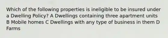 Which of the following properties is ineligible to be insured under a Dwelling Policy? A Dwellings containing three apartment units B Mobile homes C Dwellings with any type of business in them D Farms