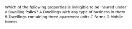 Which of the following properties is ineligible to be insured under a Dwelling Policy? A Dwellings with any type of business in them B Dwellings containing three apartment units C Farms D Mobile homes