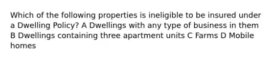 Which of the following properties is ineligible to be insured under a Dwelling Policy? A Dwellings with any type of business in them B Dwellings containing three apartment units C Farms D Mobile homes