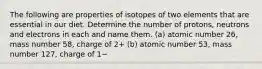 The following are properties of isotopes of two elements that are essential in our diet. Determine the number of protons, neutrons and electrons in each and name them. (a) atomic number 26, mass number 58, charge of 2+ (b) atomic number 53, mass number 127, charge of 1−