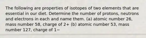 The following are properties of isotopes of two elements that are essential in our diet. Determine the number of protons, neutrons and electrons in each and name them. (a) atomic number 26, mass number 58, charge of 2+ (b) atomic number 53, mass number 127, charge of 1−