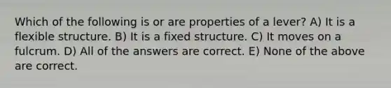 Which of the following is or are properties of a lever? A) It is a flexible structure. B) It is a fixed structure. C) It moves on a fulcrum. D) All of the answers are correct. E) None of the above are correct.