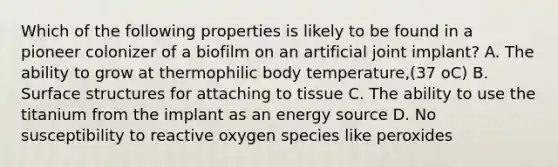 Which of the following properties is likely to be found in a pioneer colonizer of a biofilm on an artificial joint implant? A. The ability to grow at thermophilic body temperature,(37 oC) B. Surface structures for attaching to tissue C. The ability to use the titanium from the implant as an energy source D. No susceptibility to reactive oxygen species like peroxides