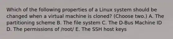 Which of the following properties of a Linux system should be changed when a virtual machine is cloned? (Choose two.) A. The partitioning scheme B. The file system C. The D-Bus Machine ID D. The permissions of /root/ E. The SSH host keys