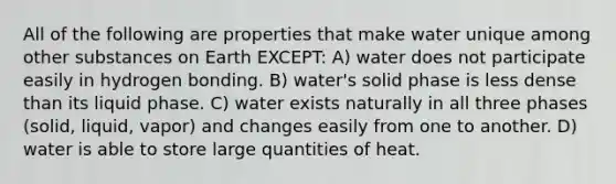 All of the following are properties that make water unique among other substances on Earth EXCEPT: A) water does not participate easily in hydrogen bonding. B) water's solid phase is less dense than its liquid phase. C) water exists naturally in all three phases (solid, liquid, vapor) and changes easily from one to another. D) water is able to store large quantities of heat.