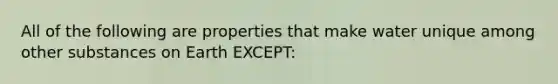 All of the following are properties that make water unique among other substances on Earth EXCEPT: