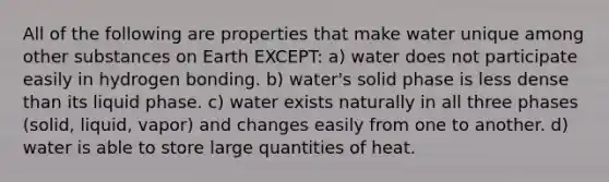 All of the following are properties that make water unique among other substances on Earth EXCEPT: a) water does not participate easily in hydrogen bonding. b) water's solid phase is less dense than its liquid phase. c) water exists naturally in all three phases (solid, liquid, vapor) and changes easily from one to another. d) water is able to store large quantities of heat.