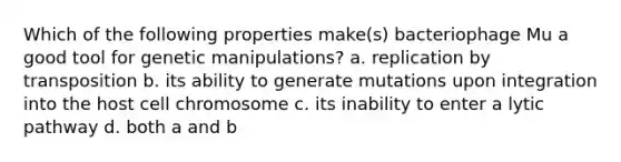 Which of the following properties make(s) bacteriophage Mu a good tool for genetic manipulations? a. replication by transposition b. its ability to generate mutations upon integration into the host cell chromosome c. its inability to enter a lytic pathway d. both a and b