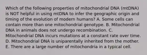 Which of the following properties of mitochondrial DNA (mtDNA) is NOT helpful in using mtDNA to infer the geographic origin and timing of the evolution of modern humans? A. Some cells can contain <a href='https://www.questionai.com/knowledge/keWHlEPx42-more-than' class='anchor-knowledge'>more than</a> one mitochondrial genotype. B. Mitochondrial DNA in animals does not undergo recombination. C. Mitochondrial DNA incurs mutations at a constant rate over time. D. Mitochondrial DNA is uniparentally inherited from the mother. E. There are a large number of mitochondria in a typical cell.