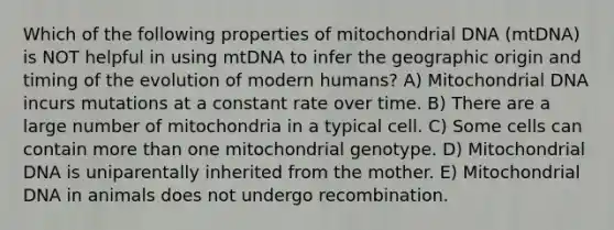 Which of the following properties of mitochondrial DNA (mtDNA) is NOT helpful in using mtDNA to infer the geographic origin and timing of the evolution of modern humans? A) Mitochondrial DNA incurs mutations at a constant rate over time. B) There are a large number of mitochondria in a typical cell. C) Some cells can contain <a href='https://www.questionai.com/knowledge/keWHlEPx42-more-than' class='anchor-knowledge'>more than</a> one mitochondrial genotype. D) Mitochondrial DNA is uniparentally inherited from the mother. E) Mitochondrial DNA in animals does not undergo recombination.