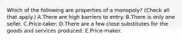 Which of the following are properties of a​ monopoly? ​(Check all that apply​.) A.There are high barriers to entry. B.There is only one seller. C.Price-taker. D.There are a few close substitutes for the goods and services produced. E.Price-maker.