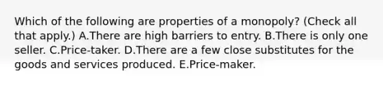 Which of the following are properties of a​ monopoly? ​(Check all that apply​.) A.There are high barriers to entry. B.There is only one seller. C.Price-taker. D.There are a few close substitutes for the goods and services produced. E.Price-maker.