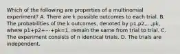 Which of the following are properties of a multinomial experiment? A. There are k possible outcomes to each trial. B. The probabilities of the k outcomes, denoted by p1,p2,...,pk, where p1+p2+⋯+pk=1, remain the same from trial to trial. C. The experiment consists of n identical trials. D. The trials are independent.