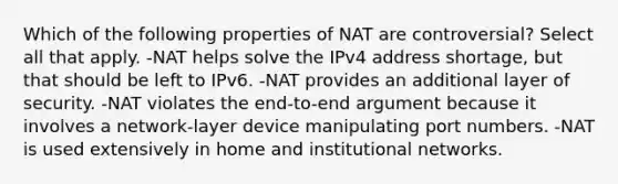 Which of the following properties of NAT are controversial? Select all that apply. -NAT helps solve the IPv4 address shortage, but that should be left to IPv6. -NAT provides an additional layer of security. -NAT violates the end-to-end argument because it involves a network-layer device manipulating port numbers. -NAT is used extensively in home and institutional networks.