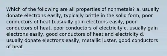 Which of the following are all properties of nonmetals? a. usually donate electrons easily, typically brittle in the solid form, poor conductors of heat b.usually gain electrons easily, poor conductors of heat, poor conductors of electricity c. usually gain electrons easily, good conductors of heat and electricity d. usually donate electrons easily, metallic luster, good conductors of heat