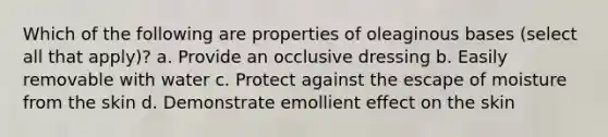Which of the following are properties of oleaginous bases (select all that apply)? a. Provide an occlusive dressing b. Easily removable with water c. Protect against the escape of moisture from the skin d. Demonstrate emollient effect on the skin