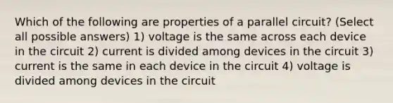 Which of the following are properties of a parallel circuit? (Select all possible answers) 1) voltage is the same across each device in the circuit 2) current is divided among devices in the circuit 3) current is the same in each device in the circuit 4) voltage is divided among devices in the circuit