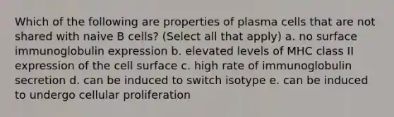 Which of the following are properties of plasma cells that are not shared with naive B cells? (Select all that apply) a. no surface immunoglobulin expression b. elevated levels of MHC class II expression of the cell surface c. high rate of immunoglobulin secretion d. can be induced to switch isotype e. can be induced to undergo cellular proliferation