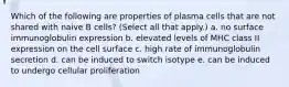 Which of the following are properties of plasma cells that are not shared with naive B cells? (Select all that apply.) a. no surface immunoglobulin expression b. elevated levels of MHC class II expression on the cell surface c. high rate of immunoglobulin secretion d. can be induced to switch isotype e. can be induced to undergo cellular proliferation