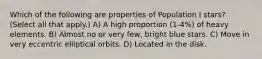 Which of the following are properties of Population I stars? (Select all that apply.) A) A high proportion (1-4%) of heavy elements. B) Almost no or very few, bright blue stars. C) Move in very eccentric elliptical orbits. D) Located in the disk.