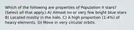 Which of the following are properties of Population II stars? (Select all that apply.) A) Almost no or very few bright blue stars B) Located mostly in the halo. C) A high proportion (1-4%) of heavy elements. D) Move in very circular orbits.