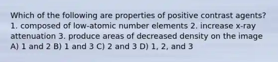 Which of the following are properties of positive contrast agents? 1. composed of low-atomic number elements 2. increase x-ray attenuation 3. produce areas of decreased density on the image A) 1 and 2 B) 1 and 3 C) 2 and 3 D) 1, 2, and 3