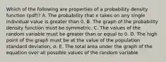 Which of the following are properties of a probability density function​ (pdf)? A. The probability that x takes on any single individual value is greater than 0. B. The graph of the probability density function must be symmetric. C. The values of the random variable must be greater than or equal to 0. D. The high point of the graph must be at the value of the population standard​ deviation, σ. E. The total area under the graph of the equation over all possible values of the random variable