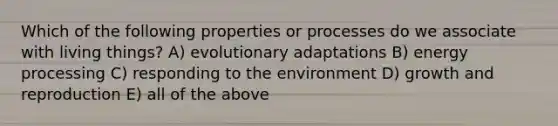 Which of the following properties or processes do we associate with living things? A) evolutionary adaptations B) energy processing C) responding to the environment D) growth and reproduction E) all of the above