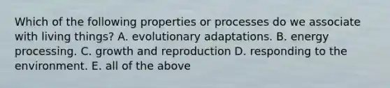 Which of the following properties or processes do we associate with living things? A. evolutionary adaptations. B. energy processing. C. growth and reproduction D. responding to the environment. E. all of the above