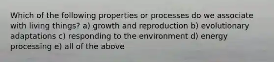 Which of the following properties or processes do we associate with living things? a) growth and reproduction b) evolutionary adaptations c) responding to the environment d) energy processing e) all of the above