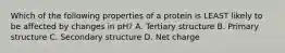 Which of the following properties of a protein is LEAST likely to be affected by changes in pH? A. Tertiary structure B. Primary structure C. Secondary structure D. Net charge