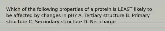 Which of the following properties of a protein is LEAST likely to be affected by changes in pH? A. Tertiary structure B. Primary structure C. Secondary structure D. Net charge