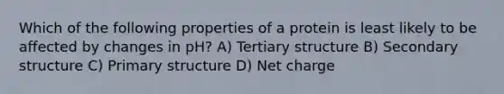 Which of the following properties of a protein is least likely to be affected by changes in pH? A) Tertiary structure B) Secondary structure C) Primary structure D) Net charge