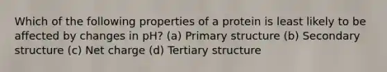 Which of the following properties of a protein is least likely to be affected by changes in pH? (a) Primary structure (b) Secondary structure (c) Net charge (d) Tertiary structure