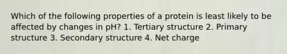 Which of the following properties of a protein is least likely to be affected by changes in pH? 1. Tertiary structure 2. Primary structure 3. Secondary structure 4. Net charge