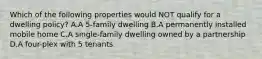 Which of the following properties would NOT qualify for a dwelling policy? A.A 5-family dwelling B.A permanently installed mobile home C.A single-family dwelling owned by a partnership D.A four-plex with 5 tenants