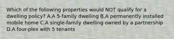 Which of the following properties would NOT qualify for a dwelling policy? A.A 5-family dwelling B.A permanently installed mobile home C.A single-family dwelling owned by a partnership D.A four-plex with 5 tenants