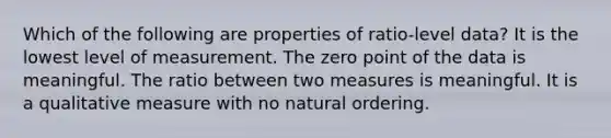 Which of the following are properties of ratio-level data? It is the lowest level of measurement. The zero point of the data is meaningful. The ratio between two measures is meaningful. It is a qualitative measure with no natural ordering.