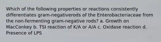 Which of the following properties or reactions consistently differentiates gram-negativerods of the Enterobacteriaceae from the non-fermenting gram-negative rods? a. Growth on MacConkey b. TSI reaction of K/A or A/A c. Oxidase reaction d. Presence of LPS