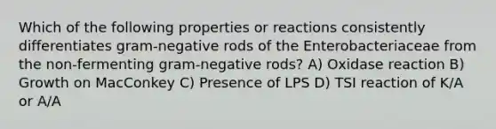 Which of the following properties or reactions consistently differentiates gram-negative rods of the Enterobacteriaceae from the non-fermenting gram-negative rods? A) Oxidase reaction B) Growth on MacConkey C) Presence of LPS D) TSI reaction of K/A or A/A