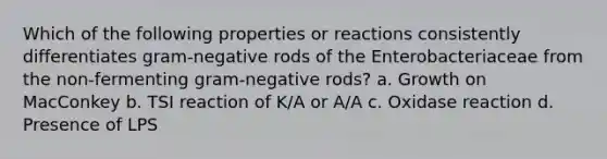 Which of the following properties or reactions consistently differentiates gram-negative rods of the Enterobacteriaceae from the non-fermenting gram-negative rods? a. Growth on MacConkey b. TSI reaction of K/A or A/A c. Oxidase reaction d. Presence of LPS