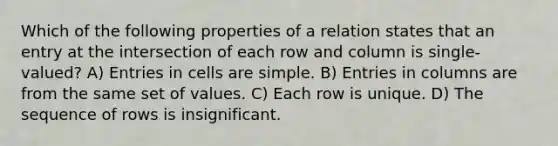 Which of the following properties of a relation states that an entry at the intersection of each row and column is single-valued? A) Entries in cells are simple. B) Entries in columns are from the same set of values. C) Each row is unique. D) The sequence of rows is insignificant.