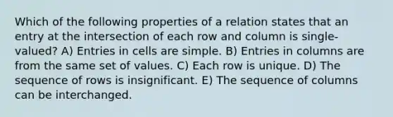 Which of the following properties of a relation states that an entry at the intersection of each row and column is single-valued? A) Entries in cells are simple. B) Entries in columns are from the same set of values. C) Each row is unique. D) The sequence of rows is insignificant. E) The sequence of columns can be interchanged.