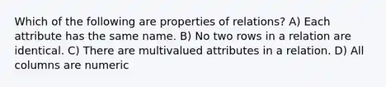 Which of the following are properties of relations? A) Each attribute has the same name. B) No two rows in a relation are identical. C) There are multivalued attributes in a relation. D) All columns are numeric