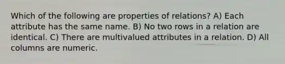 Which of the following are properties of relations? A) Each attribute has the same name. B) No two rows in a relation are identical. C) There are multivalued attributes in a relation. D) All columns are numeric.