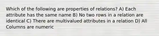 Which of the following are properties of relations? A) Each attribute has the same name B) No two rows in a relation are identical C) There are multivalued attributes in a relation D) All Columns are numeric