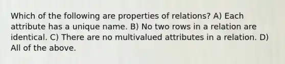 Which of the following are properties of relations? A) Each attribute has a unique name. B) No two rows in a relation are identical. C) There are no multivalued attributes in a relation. D) All of the above.