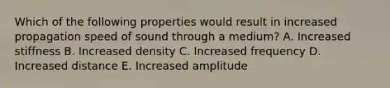 Which of the following properties would result in increased propagation speed of sound through a medium? A. Increased stiffness B. Increased density C. Increased frequency D. Increased distance E. Increased amplitude