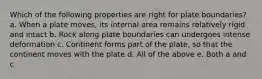 Which of the following properties are right for plate boundaries? a. When a plate moves, its internal area remains relatively rigid and intact b. Rock along plate boundaries can undergoes intense deformation c. Continent forms part of the plate, so that the continent moves with the plate d. All of the above e. Both a and c