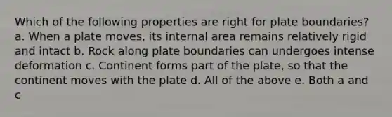 Which of the following properties are right for plate boundaries? a. When a plate moves, its internal area remains relatively rigid and intact b. Rock along plate boundaries can undergoes intense deformation c. Continent forms part of the plate, so that the continent moves with the plate d. All of the above e. Both a and c